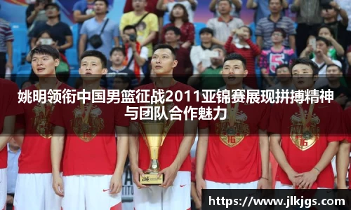 姚明领衔中国男篮征战2011亚锦赛展现拼搏精神与团队合作魅力