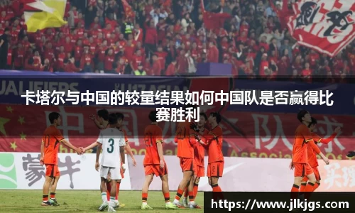 beats365卡塔尔与中国的较量结果如何中国队是否赢得比赛胜利